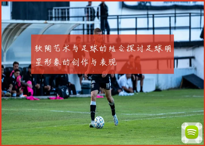 软陶艺术与足球的结合探讨足球明星形象的创作与表现