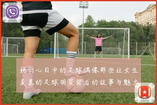 她们心目中的足球偶像那些让女生羡慕的足球明星背后的故事与魅力