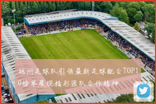 杭州足球队引领最新足球配合TOP10榜单展现精彩团队合作精神