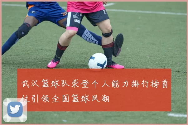 武汉篮球队荣登个人能力排行榜首位引领全国篮球风潮